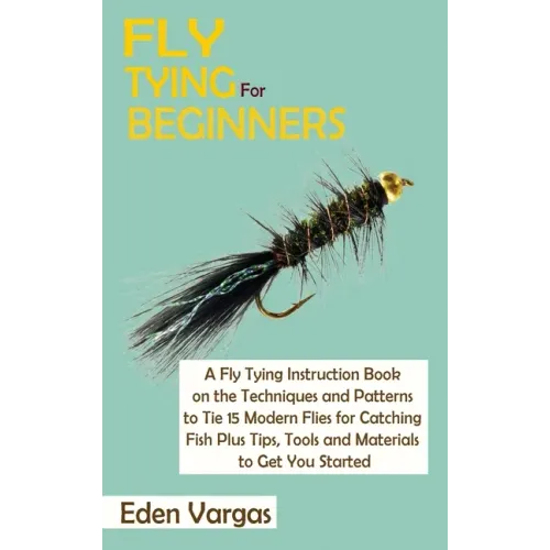 Fly Tying for Beginners: A Fly Tying Instruction Book on the Techniques and Patterns to Tie 15 Modern Flies for Catching Fish Plus Tips, Tools